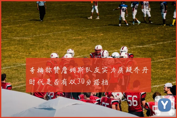 夸梅称赞詹姆斯队友实力质疑乔丹时代是否有双30分搭档
