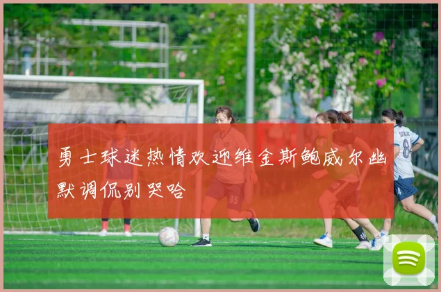 勇士球迷热情欢迎维金斯鲍威尔幽默调侃别哭哈