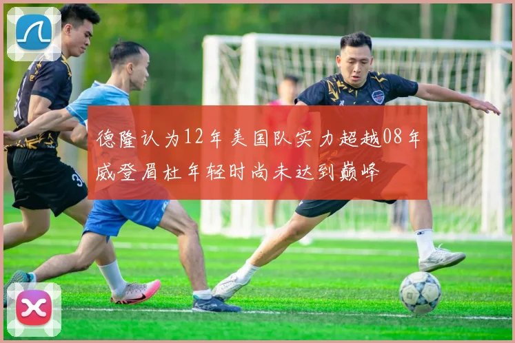 德隆认为12年美国队实力超越08年威登眉杜年轻时尚未达到巅峰