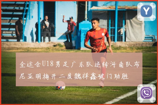 全运会U18男足广东队逆转河南队布尼亚明梅开二度魏祥鑫破门助胜