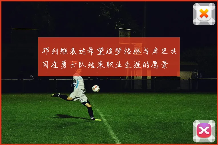 邓利维表达希望追梦格林与库里共同在勇士队结束职业生涯的愿景