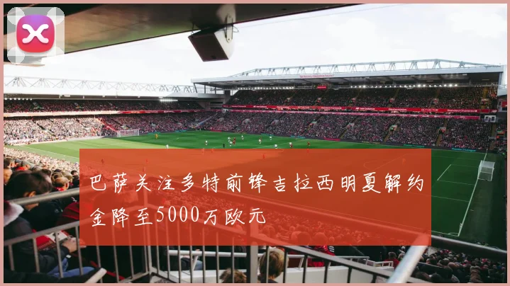 巴萨关注多特前锋吉拉西明夏解约金降至5000万欧元