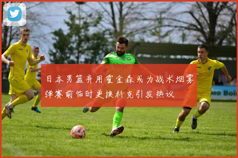 日本男篮弃用霍金森或为战术烟雾弹赛前临时更换科克引发热议