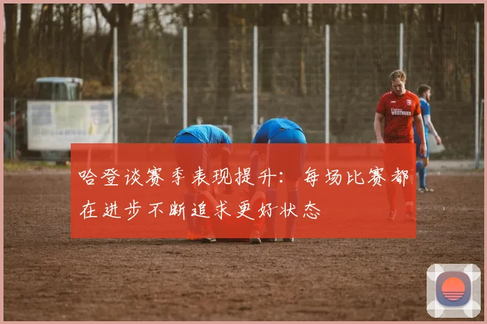 哈登谈赛季表现提升：每场比赛都在进步不断追求更好状态