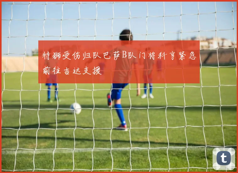 特狮受伤归队巴萨B队门将科亨紧急前往吉达支援