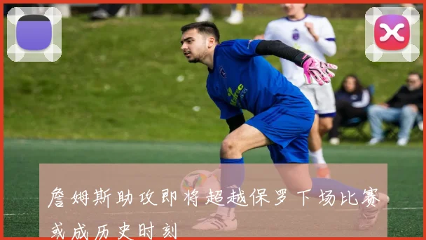 詹姆斯助攻即将超越保罗下场比赛或成历史时刻