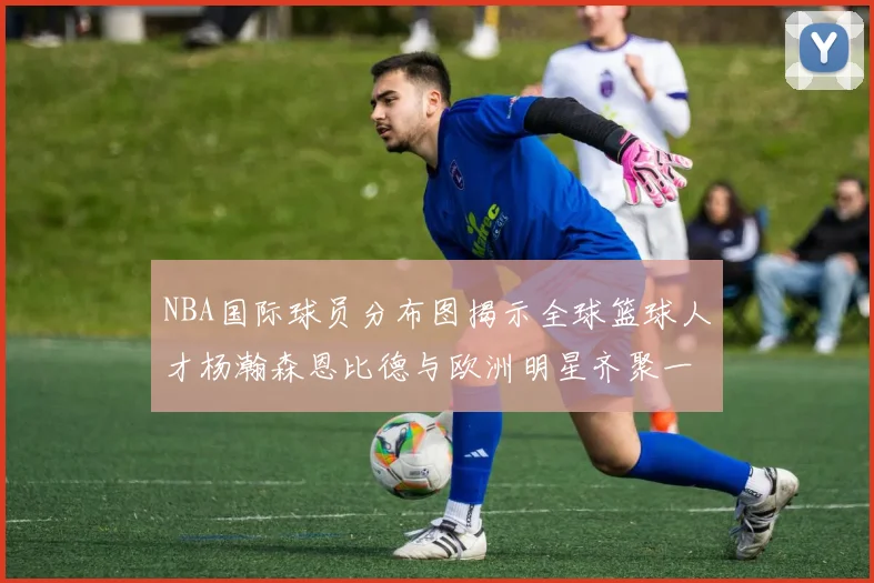 NBA国际球员分布图揭示全球篮球人才杨瀚森恩比德与欧洲明星齐聚一堂