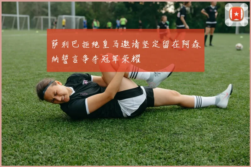 萨利巴拒绝皇马邀请坚定留在阿森纳誓言争夺冠军荣耀