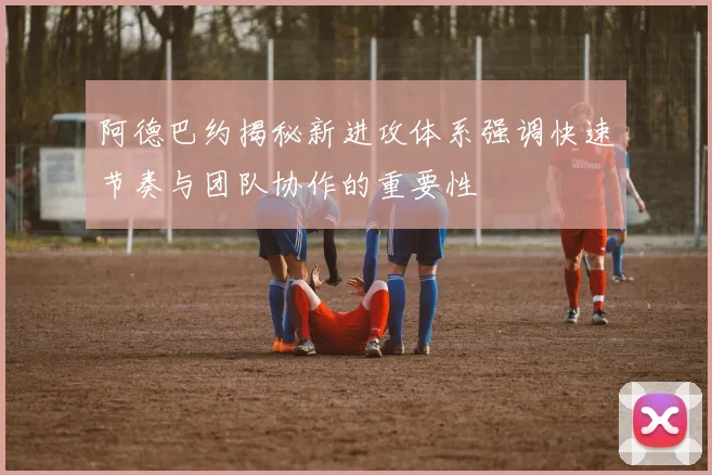阿德巴约揭秘新进攻体系强调快速节奏与团队协作的重要性