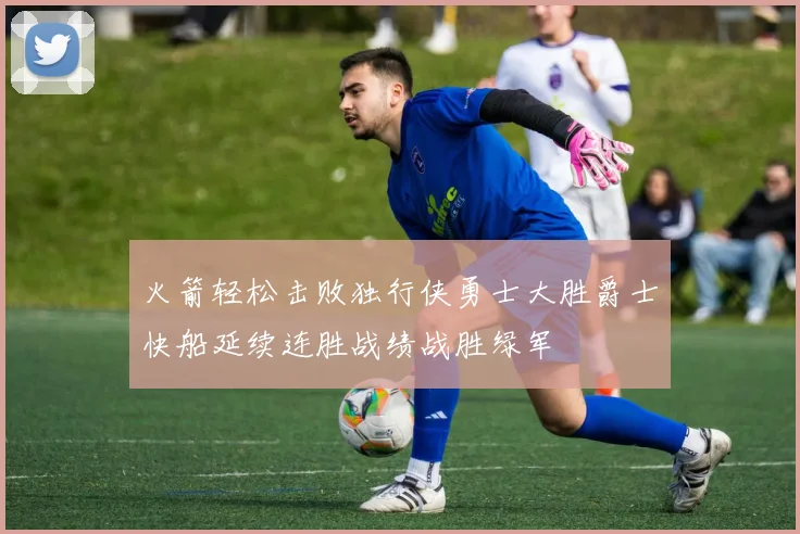 火箭轻松击败独行侠勇士大胜爵士快船延续连胜战绩战胜绿军
