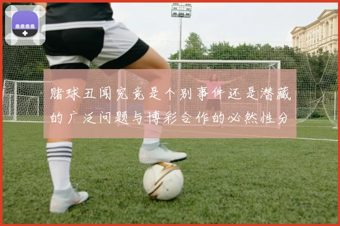 赌球丑闻究竟是个别事件还是潜藏的广泛问题与博彩合作的必然性分析