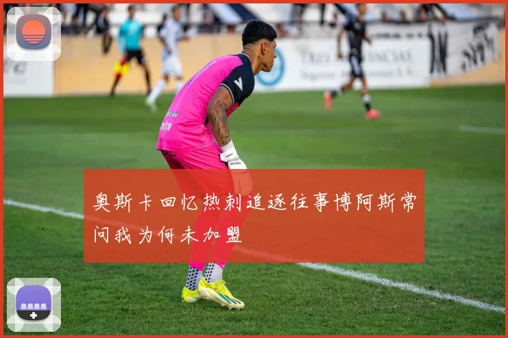 奥斯卡回忆热刺追逐往事博阿斯常问我为何未加盟