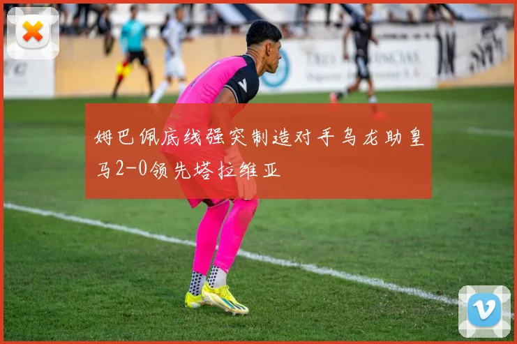 姆巴佩底线强突制造对手乌龙助皇马2-0领先塔拉维亚