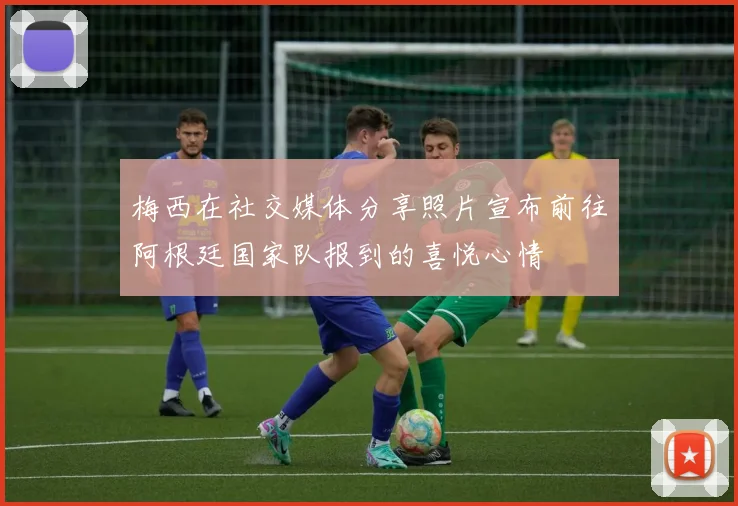 梅西在社交媒体分享照片宣布前往阿根廷国家队报到的喜悦心情