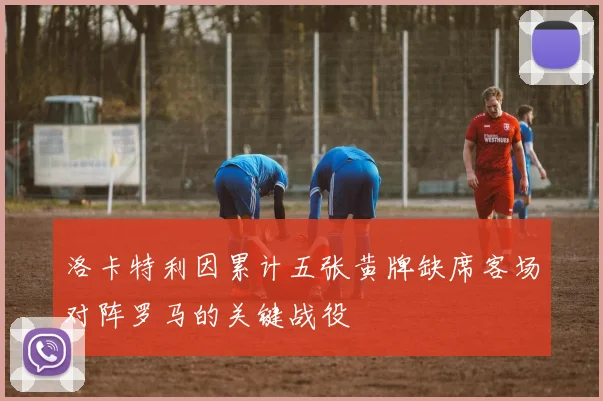 洛卡特利因累计五张黄牌缺席客场对阵罗马的关键战役