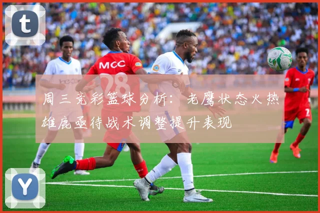 周三竞彩篮球分析：老鹰状态火热雄鹿亟待战术调整提升表现