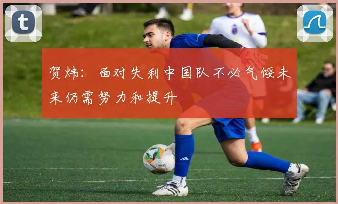 贺炜：面对失利中国队不必气馁未来仍需努力和提升