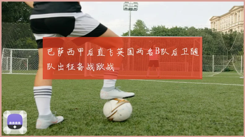 巴萨西甲后直飞英国两名B队后卫随队出征备战欧战