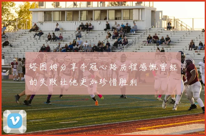 塔图姆分享夺冠心路历程感慨曾经的失败让他更加珍惜胜利