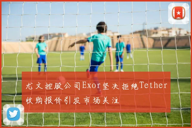 尤文控股公司Exor坚决拒绝Tether收购报价引发市场关注