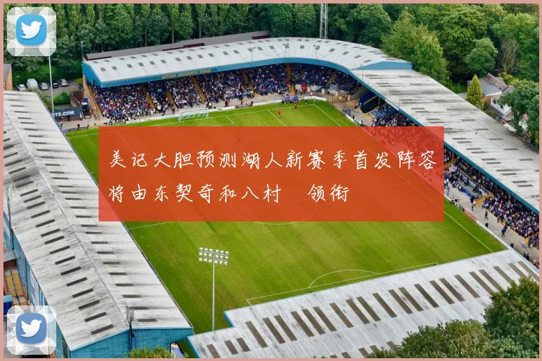 美记大胆预测湖人新赛季首发阵容将由东契奇和八村塁领衔