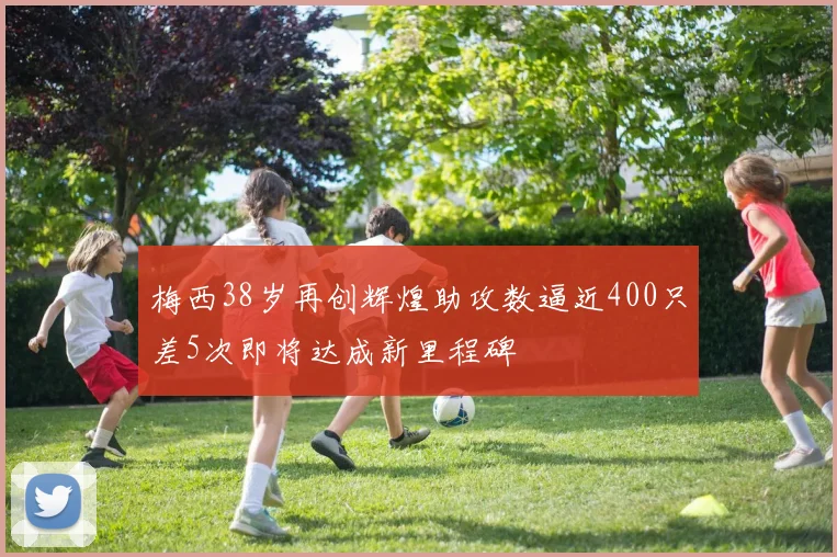 梅西38岁再创辉煌助攻数逼近400只差5次即将达成新里程碑