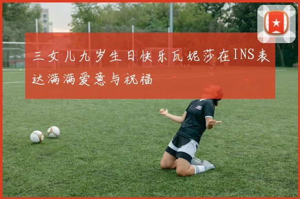 三女儿九岁生日快乐瓦妮莎在INS表达满满爱意与祝福