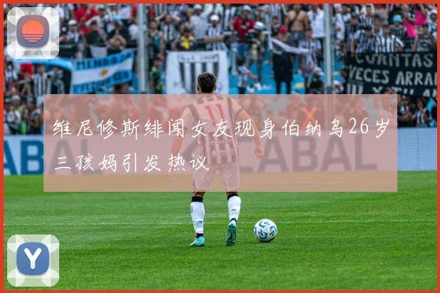 维尼修斯绯闻女友现身伯纳乌26岁三孩妈引发热议