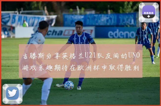 吉滕斯分享英格兰U21队友间的UNO游戏乐趣期待在欧洲杯中取得胜利