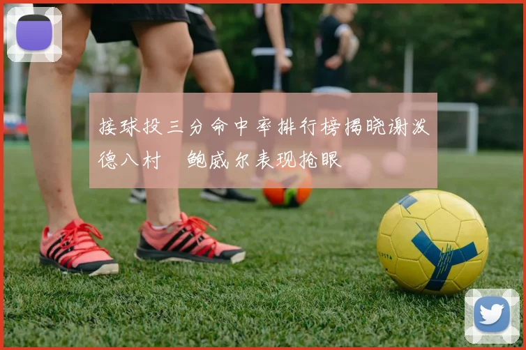 接球投三分命中率排行榜揭晓谢泼德八村塁鲍威尔表现抢眼