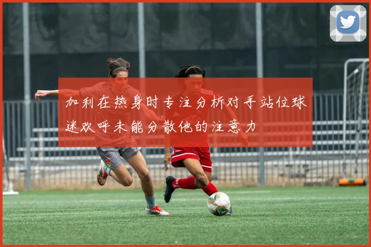 加利在热身时专注分析对手站位球迷欢呼未能分散他的注意力