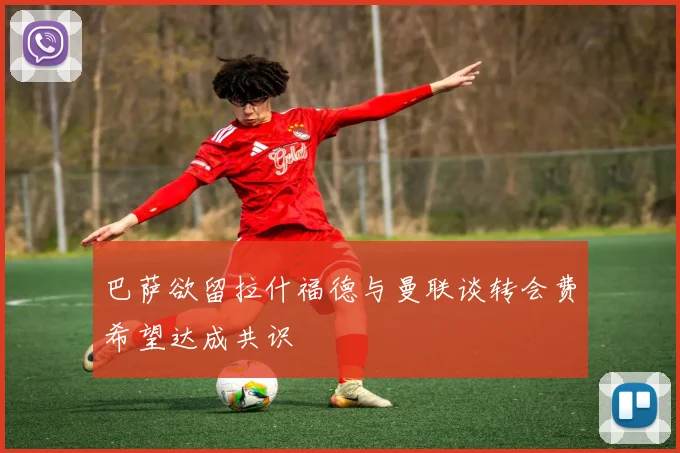 巴萨欲留拉什福德与曼联谈转会费希望达成共识