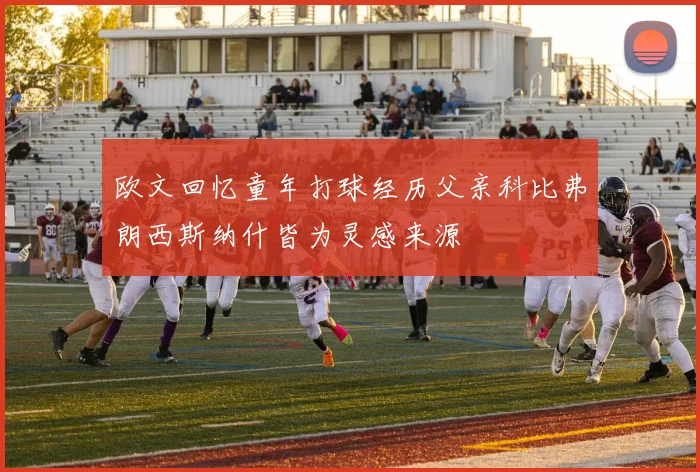 欧文回忆童年打球经历父亲科比弗朗西斯纳什皆为灵感来源