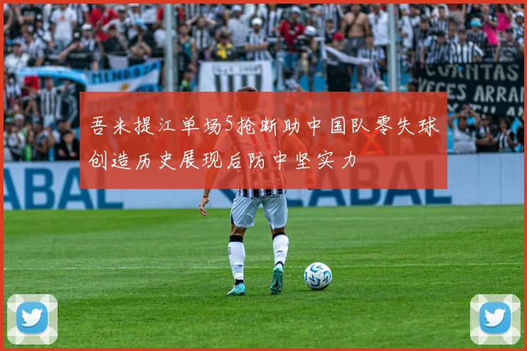 吾米提江单场5抢断助中国队零失球创造历史展现后防中坚实力