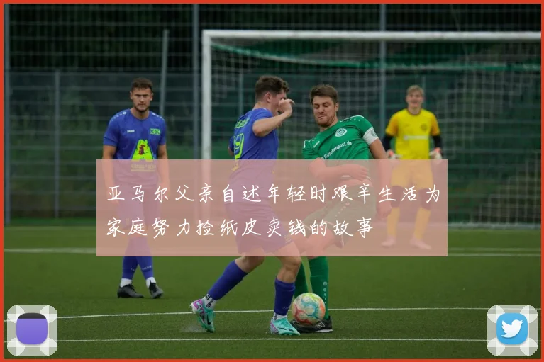 亚马尔父亲自述年轻时艰辛生活为家庭努力捡纸皮卖钱的故事