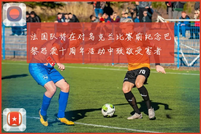 法国队将在对乌克兰比赛前纪念巴黎恐袭十周年活动中致敬受害者