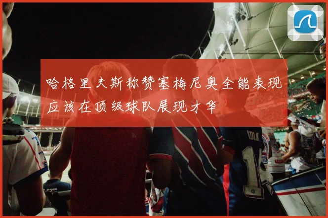 哈格里夫斯称赞塞梅尼奥全能表现应该在顶级球队展现才华