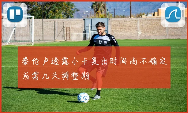 泰伦卢透露小卡复出时间尚不确定或需几天调整期